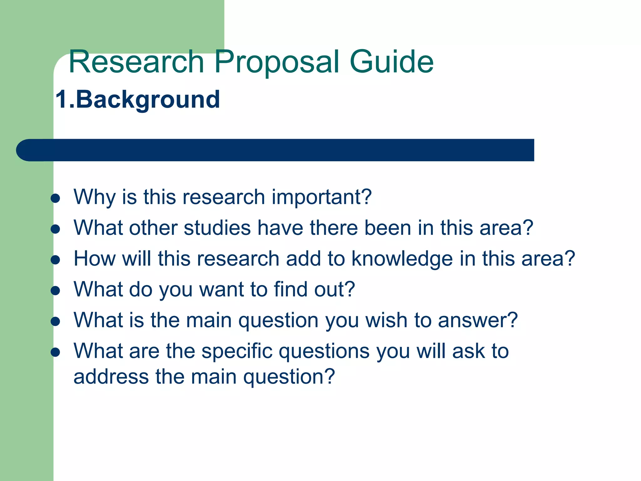 Research Proposal Guide
1.Background


   Why is this research important?
   What other studies have there been in this area?
   How will this research add to knowledge in this area?
   What do you want to find out?
   What is the main question you wish to answer?
   What are the specific questions you will ask to
    address the main question?
 