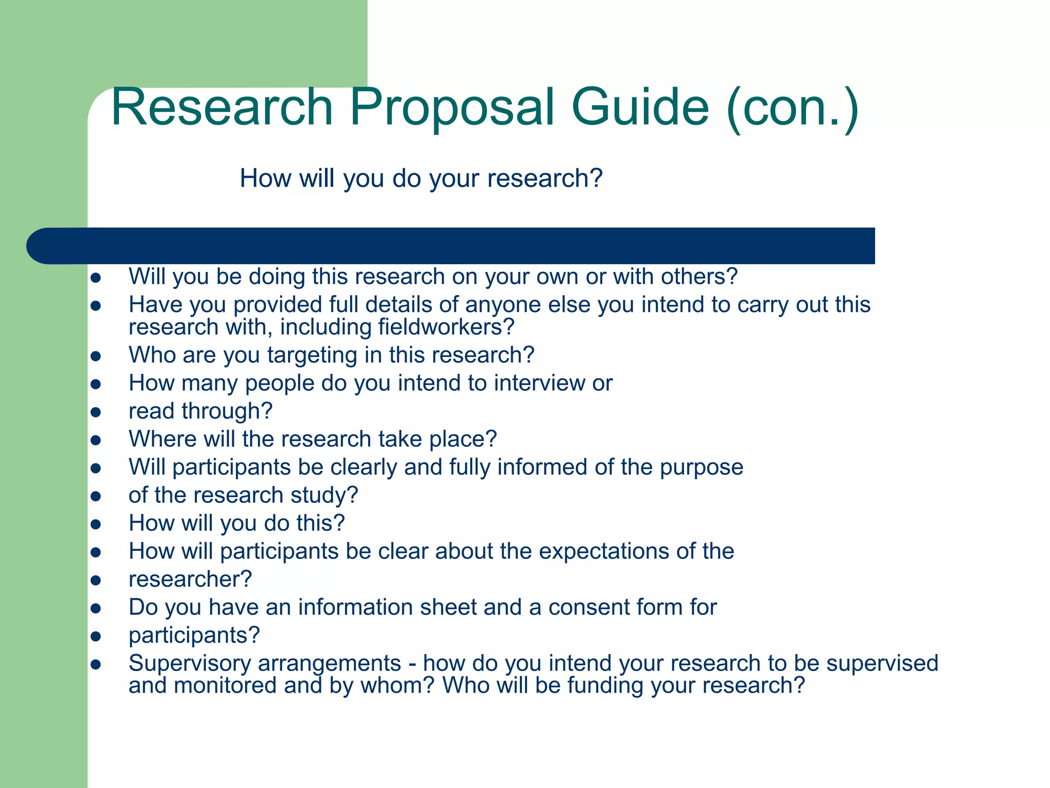 Research Proposal Guide (con.)
              How will you do your research?


   Will you be doing this research on your own or with others?
   Have you provided full details of anyone else you intend to carry out this
    research with, including fieldworkers?
   Who are you targeting in this research?
   How many people do you intend to interview or
   read through?
   Where will the research take place?
   Will participants be clearly and fully informed of the purpose
   of the research study?
   How will you do this?
   How will participants be clear about the expectations of the
   researcher?
   Do you have an information sheet and a consent form for
   participants?
   Supervisory arrangements - how do you intend your research to be supervised
    and monitored and by whom? Who will be funding your research?
 