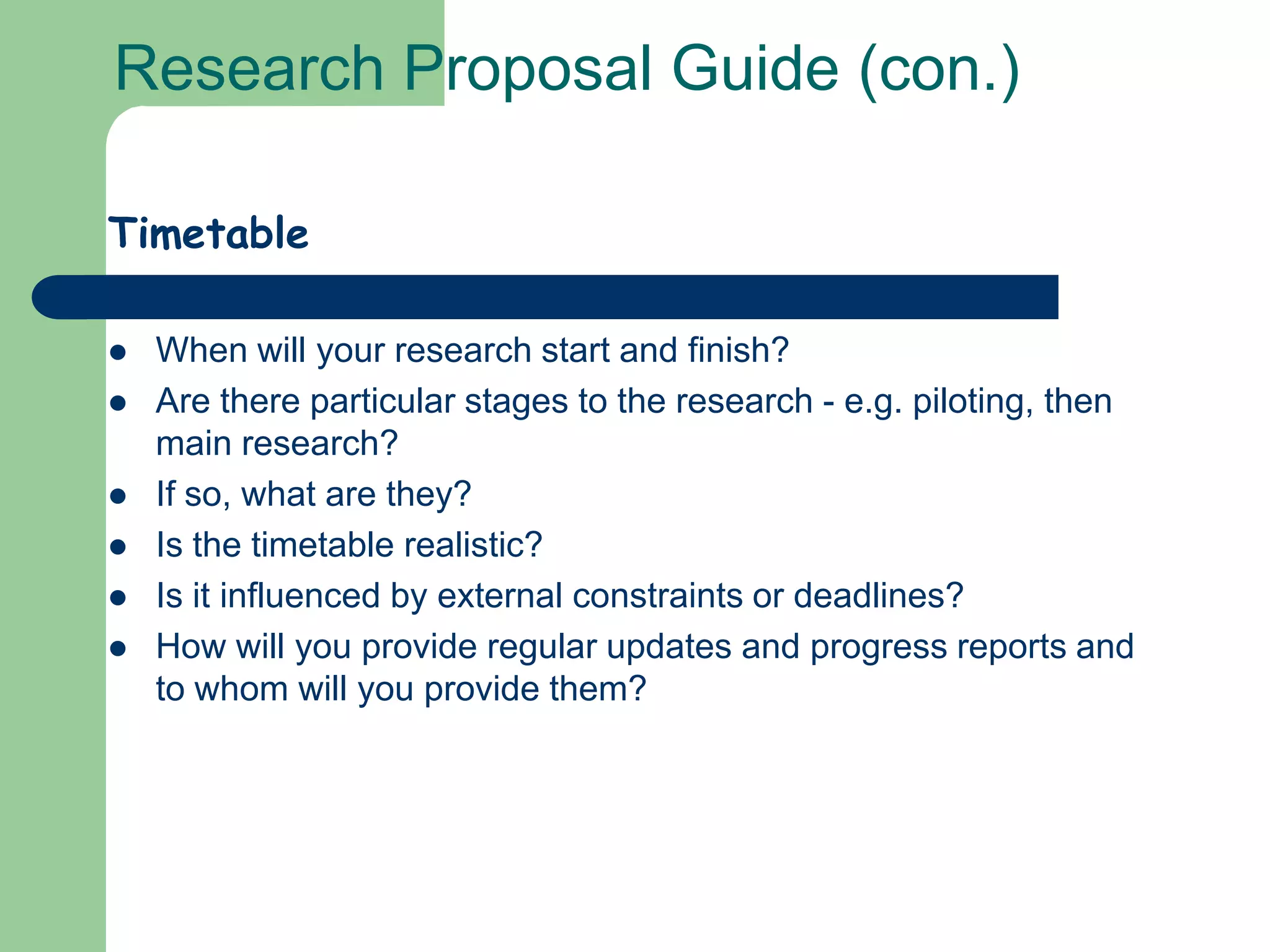 Research Proposal Guide (con.)

Timetable

   When will your research start and finish?
   Are there particular stages to the research - e.g. piloting, then
    main research?
   If so, what are they?
   Is the timetable realistic?
   Is it influenced by external constraints or deadlines?
   How will you provide regular updates and progress reports and
    to whom will you provide them?
 