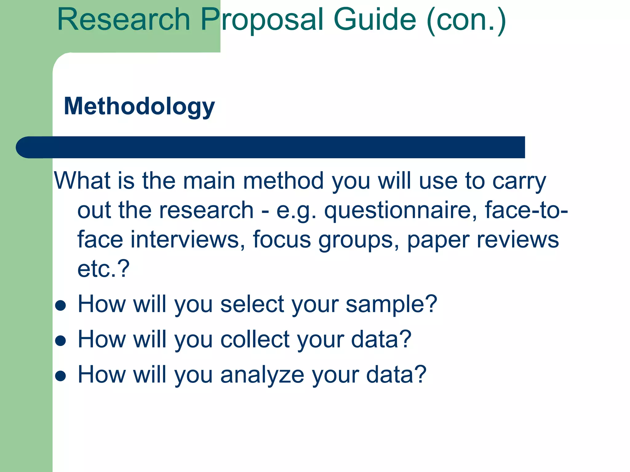 Research Proposal Guide (con.)

Methodology


What is the main method you will use to carry
  out the research - e.g. questionnaire, face-to-
  face interviews, focus groups, paper reviews
  etc.?
 How will you select your sample?
 How will you collect your data?
 How will you analyze your data?
 