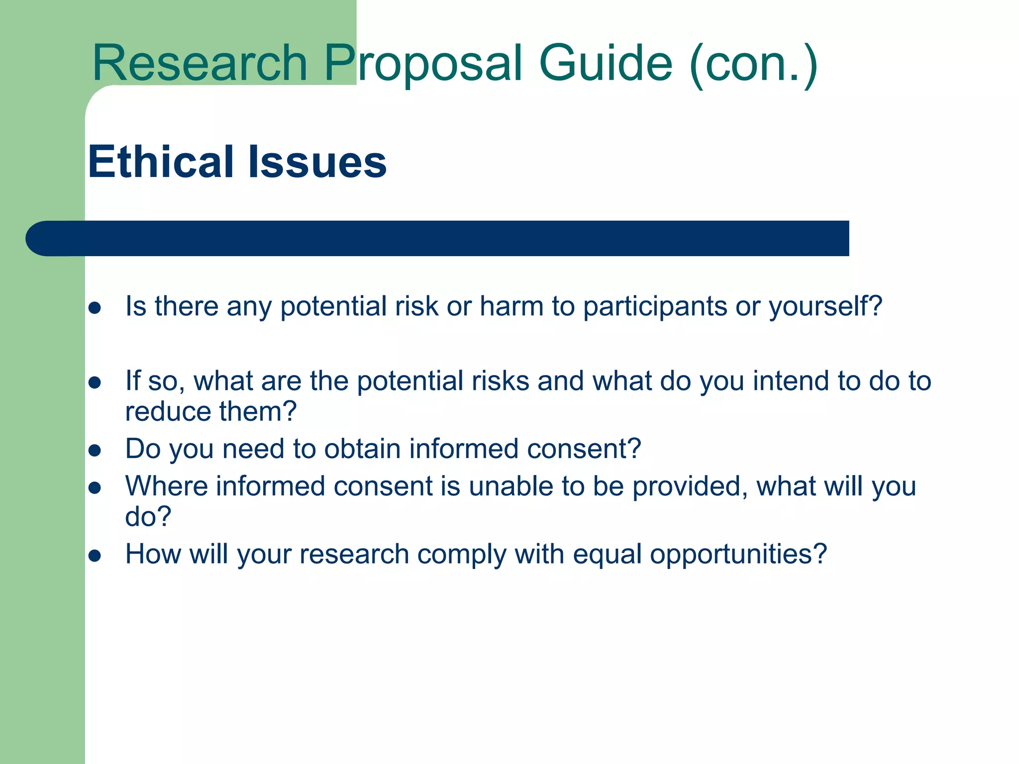 Research Proposal Guide (con.)
Ethical Issues


   Is there any potential risk or harm to participants or yourself?

   If so, what are the potential risks and what do you intend to do to
    reduce them?
   Do you need to obtain informed consent?
   Where informed consent is unable to be provided, what will you
    do?
   How will your research comply with equal opportunities?
 