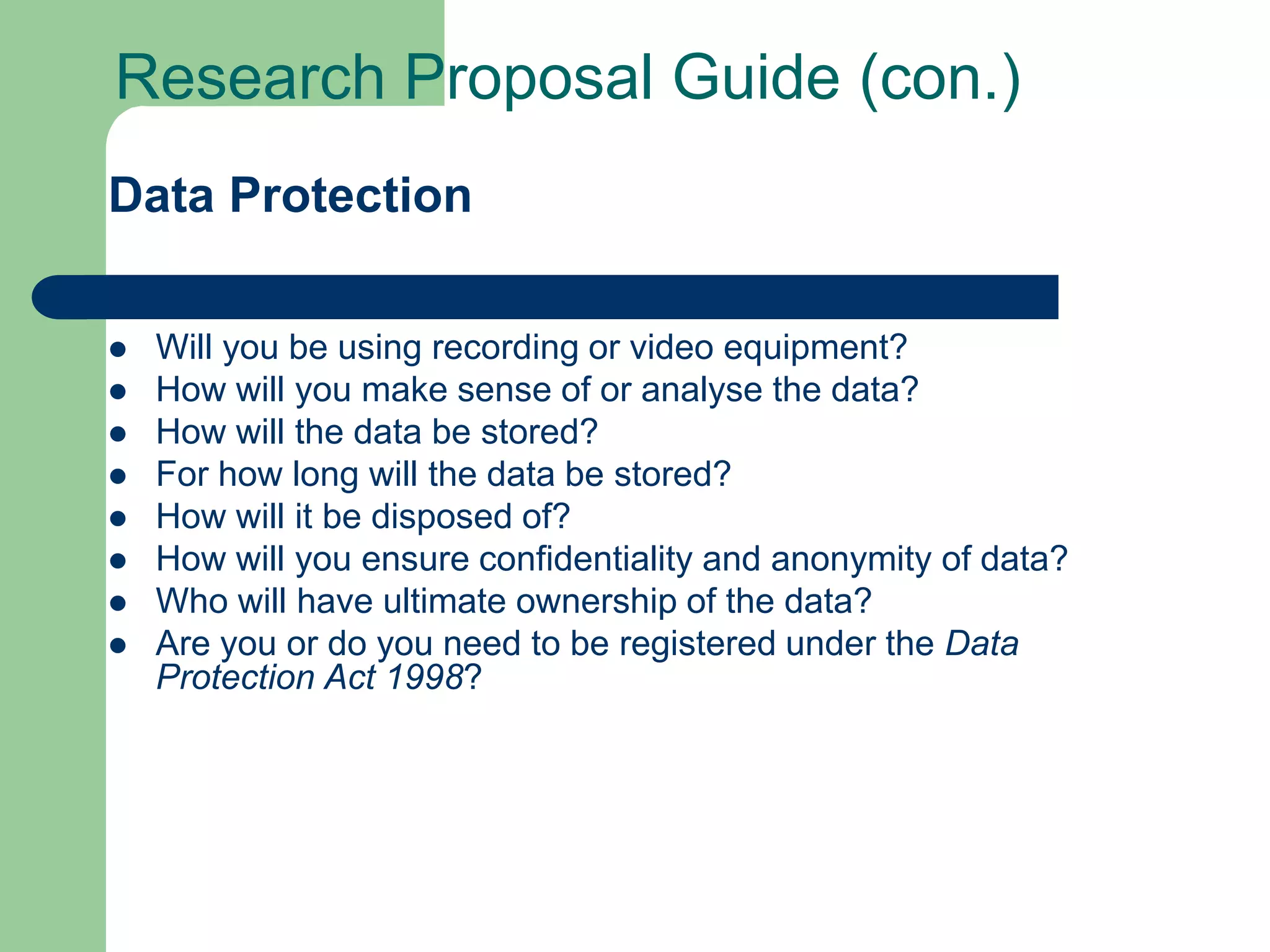 Research Proposal Guide (con.)
Data Protection

   Will you be using recording or video equipment?
   How will you make sense of or analyse the data?
   How will the data be stored?
   For how long will the data be stored?
   How will it be disposed of?
   How will you ensure confidentiality and anonymity of data?
   Who will have ultimate ownership of the data?
   Are you or do you need to be registered under the Data
    Protection Act 1998?
 