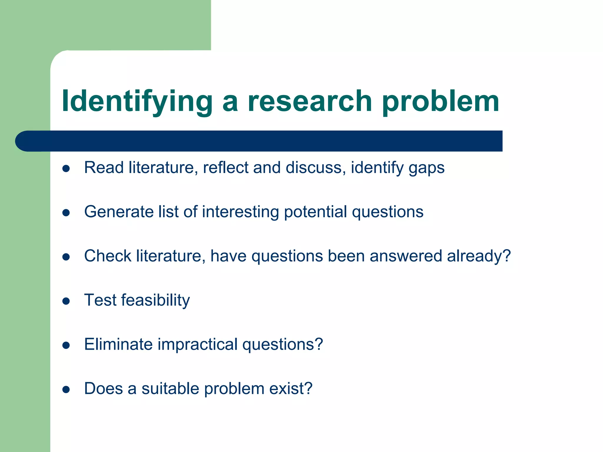 Identifying a research problem

   Read literature, reflect and discuss, identify gaps

   Generate list of interesting potential questions

   Check literature, have questions been answered already?

   Test feasibility

   Eliminate impractical questions?

   Does a suitable problem exist?
 
