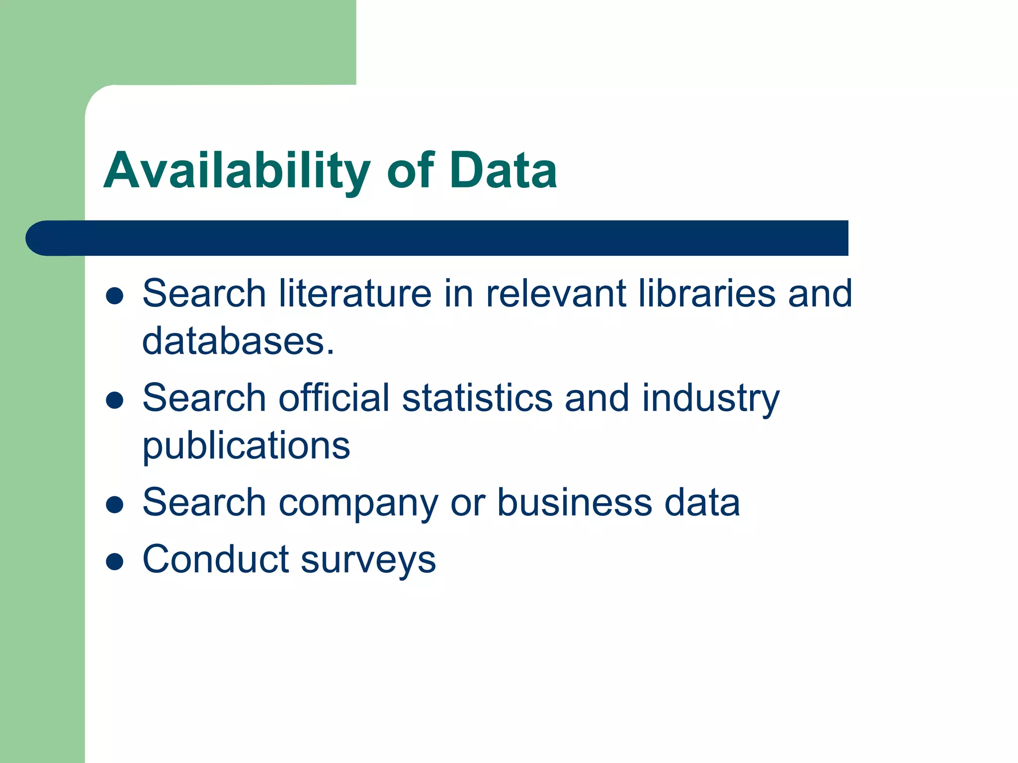 Availability of Data

   Search literature in relevant libraries and
    databases.
   Search official statistics and industry
    publications
   Search company or business data
   Conduct surveys
 