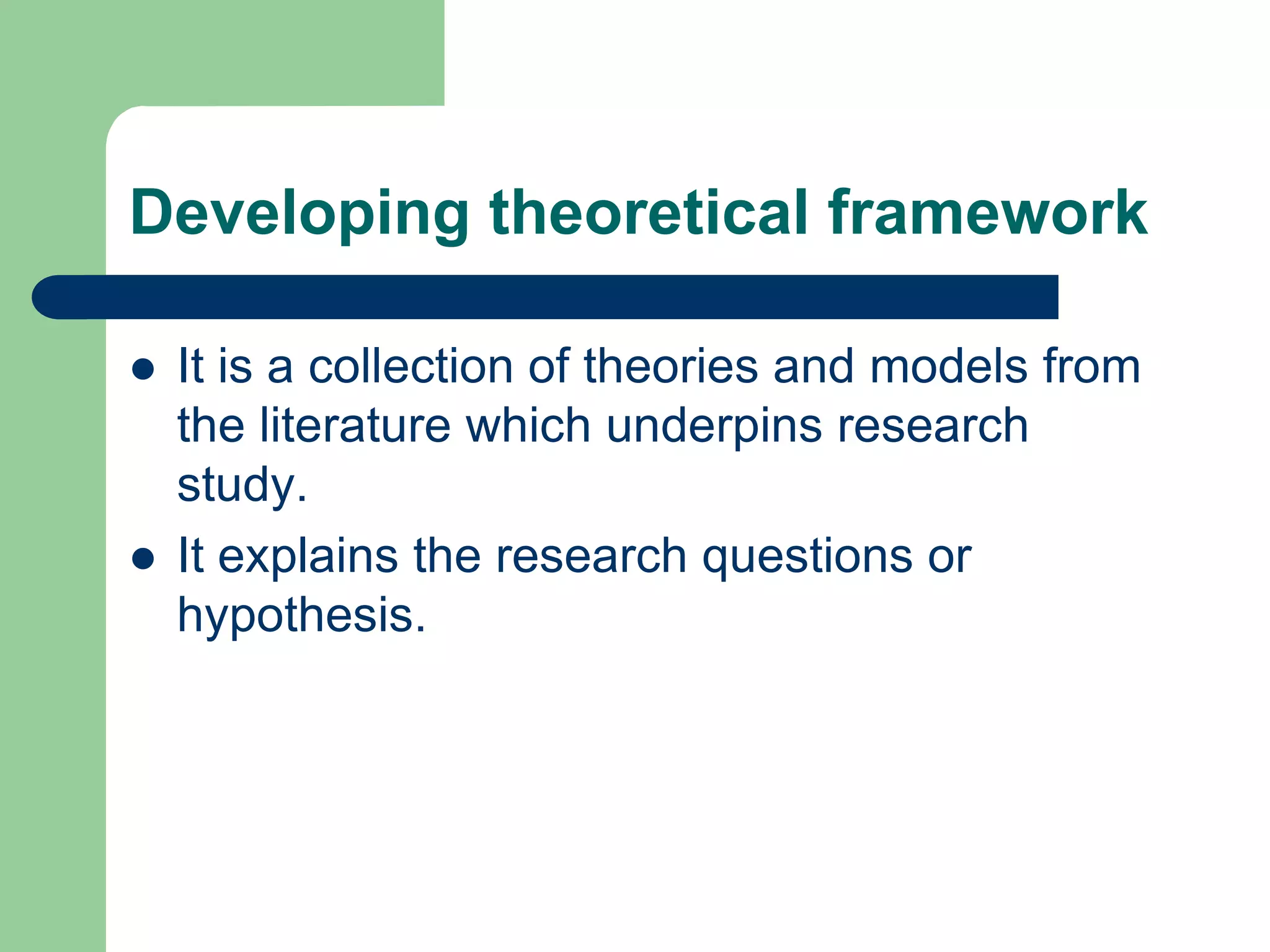 Developing theoretical framework

   It is a collection of theories and models from
    the literature which underpins research
    study.
   It explains the research questions or
    hypothesis.
 
