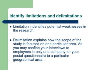 Identify limitations and delimitations

   Limitation indentifies potential weaknesses in
    the research.

   Delimitation explains how the scope of the
    study is focused on one particular area. As
    you may confine your interviews to
    employees in only one company, or your
    postal questionnaire to a particular
    geographical area.
 