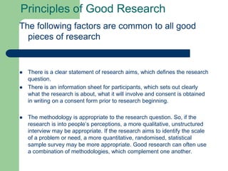 Principles of Good Research
The following factors are common to all good
  pieces of research


   There is a clear statement of research aims, which defines the research
    question.
   There is an information sheet for participants, which sets out clearly
    what the research is about, what it will involve and consent is obtained
    in writing on a consent form prior to research beginning.

   The methodology is appropriate to the research question. So, if the
    research is into people’s perceptions, a more qualitative, unstructured
    interview may be appropriate. If the research aims to identify the scale
    of a problem or need, a more quantitative, randomised, statistical
    sample survey may be more appropriate. Good research can often use
    a combination of methodologies, which complement one another.
 
