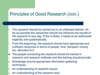 Principles of Good Research (con.)


•    The research should be carried out in an unbiased fashion. As
     far as possible the researcher should not influence the results of
     the research in any way. If this is likely, it needs to be addressed
     explicitly and systematically.
•    From the beginning, the research should have appropriate and
     sufficient resources in terms of people, time, transport, money
     etc. allocated to it.
    The people conducting the research should be trained in
     research and research methods and this training should provide:
    Knowledge around appropriate information gathering
     techniques.
    An understanding of research issues.
    An understanding of the research area
 