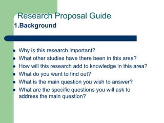 Research Proposal Guide
1.Background


   Why is this research important?
   What other studies have there been in this area?
   How will this research add to knowledge in this area?
   What do you want to find out?
   What is the main question you wish to answer?
   What are the specific questions you will ask to
    address the main question?
 