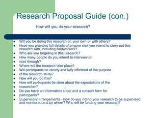 Research Proposal Guide (con.)
              How will you do your research?


   Will you be doing this research on your own or with others?
   Have you provided full details of anyone else you intend to carry out this
    research with, including fieldworkers?
   Who are you targeting in this research?
   How many people do you intend to interview or
   read through?
   Where will the research take place?
   Will participants be clearly and fully informed of the purpose
   of the research study?
   How will you do this?
   How will participants be clear about the expectations of the
   researcher?
   Do you have an information sheet and a consent form for
   participants?
   Supervisory arrangements - how do you intend your research to be supervised
    and monitored and by whom? Who will be funding your research?
 