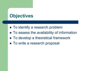Objectives

   To identify a research problem
   To assess the availability of information
   To develop a theoretical framework
   To write a research proposal
 