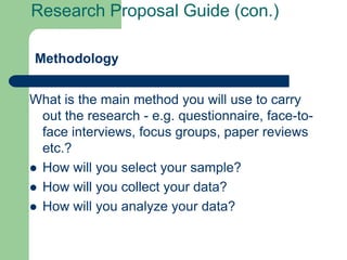Research Proposal Guide (con.)

Methodology


What is the main method you will use to carry
  out the research - e.g. questionnaire, face-to-
  face interviews, focus groups, paper reviews
  etc.?
 How will you select your sample?
 How will you collect your data?
 How will you analyze your data?
 