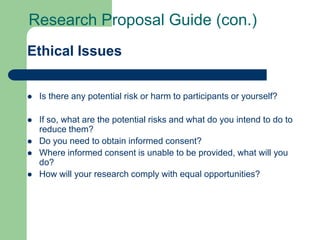 Research Proposal Guide (con.)
Ethical Issues


   Is there any potential risk or harm to participants or yourself?

   If so, what are the potential risks and what do you intend to do to
    reduce them?
   Do you need to obtain informed consent?
   Where informed consent is unable to be provided, what will you
    do?
   How will your research comply with equal opportunities?
 