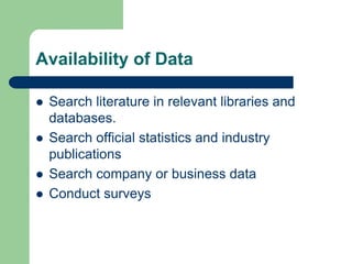 Availability of Data

   Search literature in relevant libraries and
    databases.
   Search official statistics and industry
    publications
   Search company or business data
   Conduct surveys
 