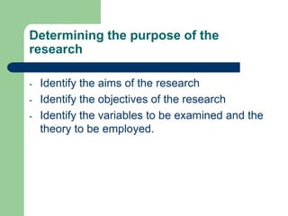 Determining the purpose of the
research

-   Identify the aims of the research
-   Identify the objectives of the research
-   Identify the variables to be examined and the
    theory to be employed.
 
