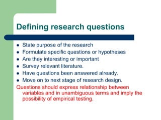 Defining research questions

 State purpose of the research
 Formulate specific questions or hypotheses
 Are they interesting or important
 Survey relevant literature.
 Have questions been answered already.
 Move on to next stage of research design.
Questions should express relationship between
  variables and in unambiguous terms and imply the
  possibility of empirical testing.
 