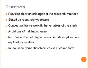 OBJECTIVES
 Provides clear criteria against the research methods
 Stated as research hypothesis
 Conceptual frame work fit the variables of the study
 Avoid use of null hypotheses
 No possibility of hypotheses in descriptive and
exploratory studies
 In that case frame the objectives in question form
 