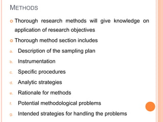 METHODS
 Thorough research methods will give knowledge on
application of research objectives
 Thorough method section includes
a. Description of the sampling plan
b. Instrumentation
c. Specific procedures
d. Analytic strategies
e. Rationale for methods
f. Potential methodological problems
g. Intended strategies for handling the problems
 