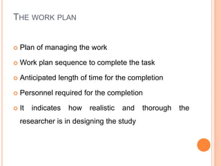 THE WORK PLAN
 Plan of managing the work
 Work plan sequence to complete the task
 Anticipated length of time for the completion
 Personnel required for the completion
 It indicates how realistic and thorough the
researcher is in designing the study
 
