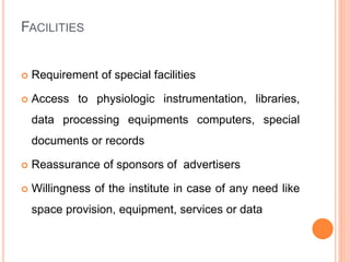 FACILITIES
 Requirement of special facilities
 Access to physiologic instrumentation, libraries,
data processing equipments computers, special
documents or records
 Reassurance of sponsors of advertisers
 Willingness of the institute in case of any need like
space provision, equipment, services or data
 