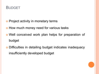 BUDGET
 Project activity in monetary terms
 How much money need for various tasks
 Well conceived work plan helps for preparation of
budget
 Difficulties in detailing budget indicates inadequacy
insufficiently developed budget
 