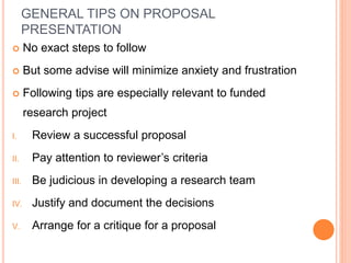 GENERAL TIPS ON PROPOSAL
PRESENTATION
 No exact steps to follow
 But some advise will minimize anxiety and frustration
 Following tips are especially relevant to funded
research project
I. Review a successful proposal
II. Pay attention to reviewer’s criteria
III. Be judicious in developing a research team
IV. Justify and document the decisions
V. Arrange for a critique for a proposal
 