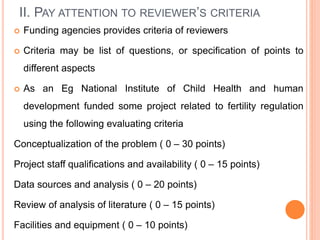 II. PAY ATTENTION TO REVIEWER’S CRITERIA
 Funding agencies provides criteria of reviewers
 Criteria may be list of questions, or specification of points to
different aspects
 As an Eg National Institute of Child Health and human
development funded some project related to fertility regulation
using the following evaluating criteria
Conceptualization of the problem ( 0 – 30 points)
Project staff qualifications and availability ( 0 – 15 points)
Data sources and analysis ( 0 – 20 points)
Review of analysis of literature ( 0 – 15 points)
Facilities and equipment ( 0 – 10 points)
 