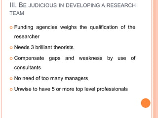 III. BE JUDICIOUS IN DEVELOPING A RESEARCH
TEAM
 Funding agencies weighs the qualification of the
researcher
 Needs 3 brilliant theorists
 Compensate gaps and weakness by use of
consultants
 No need of too many managers
 Unwise to have 5 or more top level professionals
 