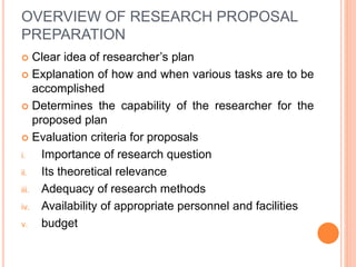 OVERVIEW OF RESEARCH PROPOSAL
PREPARATION
 Clear idea of researcher’s plan
 Explanation of how and when various tasks are to be
accomplished
 Determines the capability of the researcher for the
proposed plan
 Evaluation criteria for proposals
i. Importance of research question
ii. Its theoretical relevance
iii. Adequacy of research methods
iv. Availability of appropriate personnel and facilities
v. budget
 