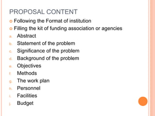 PROPOSAL CONTENT
 Following the Format of institution
 Filling the kit of funding association or agencies
a. Abstract
b. Statement of the problem
c. Significance of the problem
d. Background of the problem
e. Objectives
f. Methods
g. The work plan
h. Personnel
i. Facilities
j. Budget
 