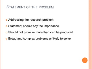 STATEMENT OF THE PROBLEM
 Addressing the research problem
 Statement should say the importance
 Should not promise more than can be produced
 Broad and complex problems unlikely to solve
 