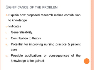SIGNIFICANCE OF THE PROBLEM
 Explain how proposed research makes contribution
to knowledge
 Indicates
i. Generalizability
ii. Contribution to theory
iii. Potential for improving nursing practice & patient
care
iv. Possible applications or consequences of the
knowledge to be gained
 