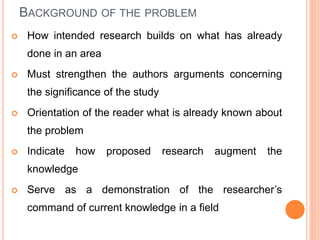 BACKGROUND OF THE PROBLEM
 How intended research builds on what has already
done in an area
 Must strengthen the authors arguments concerning
the significance of the study
 Orientation of the reader what is already known about
the problem
 Indicate how proposed research augment the
knowledge
 Serve as a demonstration of the researcher’s
command of current knowledge in a field
 