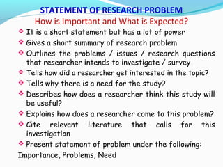 STATEMENT OF RESEARCH PROBLEM
How is Important and What is Expected?
 It is a short statement but has a lot of power
 Gives a short summary of research problem
 Outlines the problems / issues / research questions
that researcher intends to investigate / survey
 Tells how did a researcher get interested in the topic?
 Tells why there is a need for the study?
 Describes how does a researcher think this study will
be useful?
 Explains how does a researcher come to this problem?
 Cite relevant literature that calls for this
investigation
 Present statement of problem under the following:
Importance, Problems, Need
 