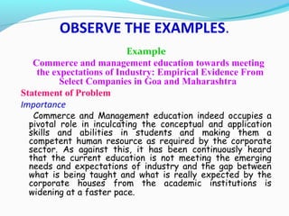 Example
Commerce and management education towards meeting
the expectations of Industry: Empirical Evidence From
Select Companies in Goa and Maharashtra
Statement of Problem
Importance
Commerce and Management education indeed occupies a
pivotal role in inculcating the conceptual and application
skills and abilities in students and making them a
competent human resource as required by the corporate
sector. As against this, it has been continuously heard
that the current education is not meeting the emerging
needs and expectations of industry and the gap between
what is being taught and what is really expected by the
corporate houses from the academic institutions is
widening at a faster pace.
OBSERVE THE EXAMPLES.
 