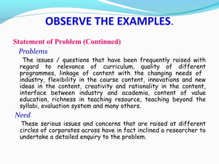 Statement of Problem (Continued)
Problems
The issues / questions that have been frequently raised with
regard to relevance of curriculum, quality of different
programmes, linkage of content with the changing needs of
industry, flexibility in the course content, innovations and new
ideas in the content, creativity and rationality in the content,
interface between industry and academia, content of value
education, richness in teaching resource, teaching beyond the
syllabi, evaluation system and many others.
Need
These serious issues and concerns that are raised at different
circles of corporates across have in fact inclined a researcher to
undertake a detailed enquiry to the problem.
OBSERVE THE EXAMPLES.
 