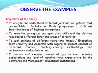 Objective of the Study
 To analyze and understand different jobs and occupations that
are available to Bachelor and Master programmes at different
functional areas of Business enterprises
 To know the conceptual and application skills and the abilities
required at different functional areas of corporates.
 To seek opinions of different operational Heads / Executives
from Industry and Academia with regard to present content of
different courses, teaching-learning methodology and
performance evaluation system.
 To assess and examine amount of gap between industry
expectations and level of meeting these expectations by the
Commerce and Management educational Institutions.
OBSERVE THE EXAMPLES.
 