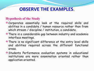 Hypothesis of the Study
Corporates essentially look at the required skills and
abilities in a candidate / human resource rather than from
which stream / discipline / institution, a candidate.
There is a considerable gap between industry and academia
interface meetings.
There is no significant difference at the entry level skills
and abilities required across the different functional
areas.
Students Performance evaluation systems in educational
institutions are more examination oriented rather than
application oriented.
OBSERVE THE EXAMPLES.
 