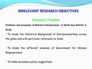 IRRELEVANT RESEARCH OBJECTIVES
Research Problem
Problems and prospects of Women Entrepreneurs in North Goa District: A
Study
To study the Historical Background of Entrepreneurship across
the globe and with particular reference to India
To study the different schemes of Government for Women
Empowerment
To make necessary policy suggestions
 