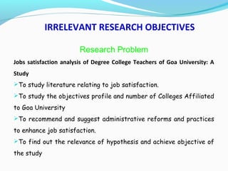 IRRELEVANT RESEARCH OBJECTIVES
Research Problem
Jobs satisfaction analysis of Degree College Teachers of Goa University: A
Study
To study literature relating to job satisfaction.
To study the objectives profile and number of Colleges Affiliated
to Goa University
To recommend and suggest administrative reforms and practices
to enhance job satisfaction.
To find out the relevance of hypothesis and achieve objective of
the study
 