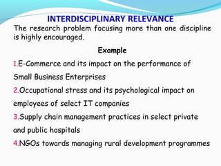 INTERDISCIPLINARY RELEVANCE
The research problem focusing more than one discipline
is highly encouraged.
Example
1.E-Commerce and its impact on the performance of
Small Business Enterprises
2.Occupational stress and its psychological impact on
employees of select IT companies
3.Supply chain management practices in select private
and public hospitals
4.NGOs towards managing rural development programmes
 