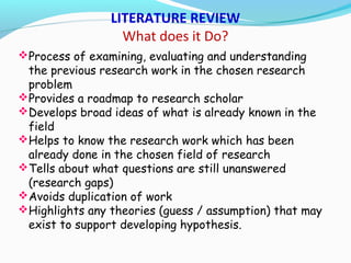 Process of examining, evaluating and understanding
the previous research work in the chosen research
problem
Provides a roadmap to research scholar
Develops broad ideas of what is already known in the
field
Helps to know the research work which has been
already done in the chosen field of research
Tells about what questions are still unanswered
(research gaps)
Avoids duplication of work
Highlights any theories (guess / assumption) that may
exist to support developing hypothesis.
LITERATURE REVIEW
What does it Do?
 