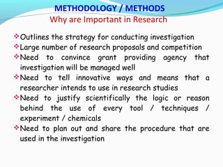 Outlines the strategy for conducting investigation
Large number of research proposals and competition
Need to convince grant providing agency that
investigation will be managed well
Need to tell innovative ways and means that a
researcher intends to use in research studies
Need to justify scientifically the logic or reason
behind the use of every tool / techniques /
experiment / chemicals
Need to plan out and share the procedure that are
used in the investigation
METHODOLOGY / METHODS
Why are Important in Research
 