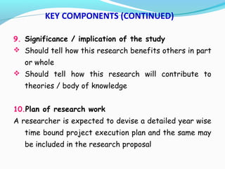 9. Significance / implication of the study
 Should tell how this research benefits others in part
or whole
 Should tell how this research will contribute to
theories / body of knowledge
10.Plan of research work
A researcher is expected to devise a detailed year wise
time bound project execution plan and the same may
be included in the research proposal
KEY COMPONENTS (CONTINUED)
 