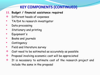 11. Budget / financial assistance required
 Different heads of expenses
 TA/DA to research investigator
 Data processing
 Stationary and printing
 Equipment's
 Books and journals
 Contingency
 Field and literature survey
 Cost need to be estimated as accurately as possible
 Proposal involving economic cost will be appreciated
 It is necessary to estimate cost of the research project and
include the same in the proposal
KEY COMPONENTS (CONTINUED)
 