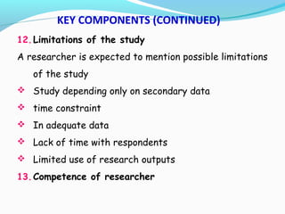 12.Limitations of the study
A researcher is expected to mention possible limitations
of the study
 Study depending only on secondary data
 time constraint
 In adequate data
 Lack of time with respondents
 Limited use of research outputs
13.Competence of researcher
KEY COMPONENTS (CONTINUED)
 