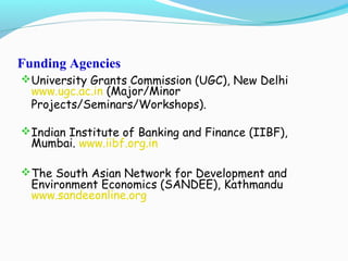 Funding Agencies
University Grants Commission (UGC), New Delhi
www.ugc.ac.in (Major/Minor
Projects/Seminars/Workshops).
Indian Institute of Banking and Finance (IIBF),
Mumbai. www.iibf.org.in
The South Asian Network for Development and
Environment Economics (SANDEE), Kathmandu
www.sandeeonline.org
 