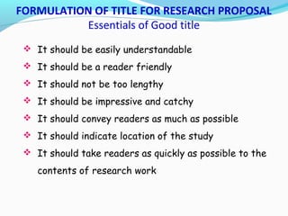 FORMULATION OF TITLE FOR RESEARCH PROPOSAL
Essentials of Good title
 It should be easily understandable
 It should be a reader friendly
 It should not be too lengthy
 It should be impressive and catchy
 It should convey readers as much as possible
 It should indicate location of the study
 It should take readers as quickly as possible to the
contents of research work
 