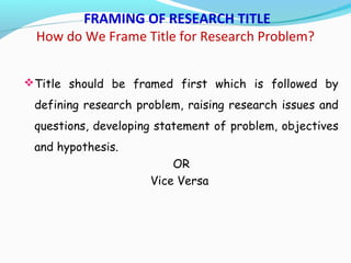 FRAMING OF RESEARCH TITLE
How do We Frame Title for Research Problem?
Title should be framed first which is followed by
defining research problem, raising research issues and
questions, developing statement of problem, objectives
and hypothesis.
OR
Vice Versa
 