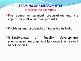 FRAMING OF RESEARCH TITLE
Observe the Examples
Pre operative surgical preparation and its
impact on post operative patients
Problems and prospects of industry in India
Effectiveness of faculty development
programmes: An Empirical Evidence from select
beneficiaries
 